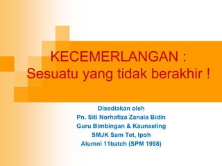 KECEMERLANGAN :
Sesuatu yang tidak berakhir !
Disediakan oleh
Pn. Siti Norhafiza Zanaia Bidin
Guru Bimbingan & Kaunseling
SMJK Sam Tet, Ipoh
Alumni 11batch (SPM 1998)
 