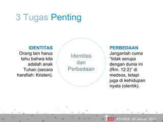 3 Tugas Penting
Identitas
dan
Perbedaan
IDENTITAS
Orang lain harus
tahu bahwa kita
adalah anak
Tuhan (secara
harafiah: Kristen).
PERBEDAAN
Janganlah cuma
“tidak serupa
dengan dunia ini
(Rm. 12:2)” di
medsos, tetapi
juga di kehidupan
nyata (otentik).
@SABDA, 20 Januari 2017
 