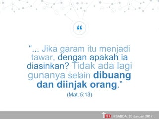 “
“... Jika garam itu menjadi
tawar, dengan apakah ia
diasinkan? Tidak ada lagi
gunanya selain dibuang
dan diinjak orang.”
(Mat. 5:13)
@SABDA, 20 Januari 2017
 