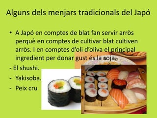 Alguns dels menjars tradicionals del Japó
• A Japó en comptes de blat fan servir arròs
perquè en comptes de cultivar blat cultiven
arròs. I en comptes d’oli d’oliva el principal
ingredient per donar gust és la soja.
- El shushi.
- Yakisoba.
- Peix cru
 