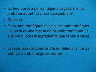 • Us heu posat a pensar alguna vegada si el pa
amb tomàquet i la pizza s’assemblen?
• Doncs sí.
• El pa amb tomàquet és pa sucat amb tomàquet
i la pizza es una massa de pa amb tomàquet ( i
a sobre hi posem ingredients que tenim a casa)
• Les salsitxes de Londres s’assemblen a la nostra
botifarra amb mongetes seques.
 