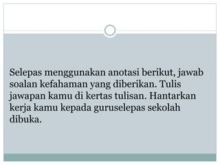 Selepas menggunakan anotasi berikut, jawab
soalan kefahaman yang diberikan. Tulis
jawapan kamu di kertas tulisan. Hantarkan
kerja kamu kepada guruselepas sekolah
dibuka.
 