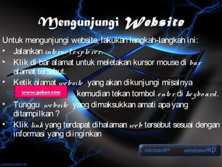 Mengunjungi Website
Untuk mengunjungi website, lakukan langkah-langkah ini:
• Jalankan inte rne t e xplo re r.
• Klik di bar alamat untuk meletakan kursor mouse di bar
  alamat tersebut.
• Ketik alamat we bsite yang akan dikunjungi misalnya
     www.yahoo.com      kemudian tekan tombol e nte r di ke ybo ard.
• Tunggu we bsite yang dimaksukkan amati apa yang
  ditampilkan ?
• Klik link yang terdapat dihalaman we b tersebut sesuai dengan
  informasi yang diinginkan
 