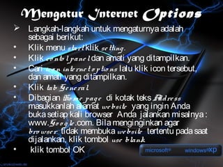Mengatur Internet Options
 Langkah-langkah untuk mengaturnya adalah
  sebagai berikut:
• Klik menu start klik se tting .
• Klik co nto l pane l dan amati yang ditampilkan.
• Cari ico n inte rne t o ptio ns lalu klik icon tersebut,
  dan amati yang ditampilkan.
• Klik tab Ge ne ral.
• Dibagian Ho me pag e di kotak teks A ss     ddre
  masukkanlah alamat we bsite yang ingin Anda
  buka setiap kali browser Anda jalankan misalnya :
  www.Go o g le .com. Bila menginginkan agar
  bro wse r tidak membuka we bsite tertentu pada saat
  dijalankan, klik tombol use blank.
•  klik tombol OK
 