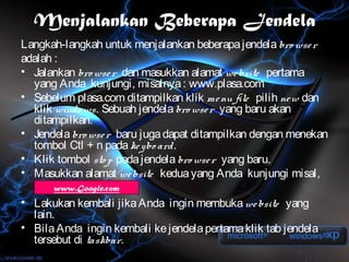 Menjalankan Beberapa Jendela
Langkah-langkah untuk menjalankan beberapa jendela bro wse r
adalah :
• Jalankan bro wse r dan masukkan alamat we bsite pertama
  yang Anda kunjungi, misalnya : www.plasa.com
• Sebelum plasa.com ditampilkan klik me nu file pilih ne w dan
  klik windo ws. Sebuah jendela bro wse r yang baru akan
  ditampilkan.
• Jendela bro wse r baru juga dapat ditampilkan dengan menekan
  tombol Ctl + n pada ke ybo ard.
• Klik tombol sto p pada jendela bro wse r yang baru.
• Masukkan alamat we bsite kedua yang Anda kunjungi misal,
      www.Google.com
• Lakukan kembali jika Anda ingin membuka we bsite yang
  lain.
• Bila Anda ingin kembali ke jendela pertama klik tab jendela
  tersebut di taskbar.
 