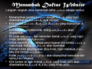 Menambah Daftar Website
Langkah- langkah untuk menambah daftar we bsite sebagai berikut.

• Menampilkan jendela bro wse r dengan we bsite yang ingin
  ditambahkan ke favo rite s di layar monitor.
• Klik tombol favo rite s Task pane Favo rite s yang ditampilkan di
  jendela bro wse r.
• Klik tombol add pada kotak dialog add favo rite s akan
  ditampilkan.
• Di kotak te ks name , beri nama dari alamat we bsite yang ingin
  Anda tambahkan ke favo rite s.
• Untuk memilih fo lde r tempat penyimpanan klik tombol cre ate in
  maka kotak dialog add favo rite akan diperlebar.
• Pilihlah folder penyimpanan. Bila Anda ingin membuat fo lde r
  baru klik tombol ne w fo lde r.
• Kotak dialo g cre ate ne w fo lde r akan ditampilkan kemudian beri
  nama fo lde r tersebut.
• Klik tombol ok agar Alamat we bsite yang Anda pilih akan
  ditambahkan ke favo rite di fo lde r yang Anda pilih.
 