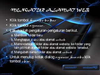 MENGATUR ALAMAT WEB

• Klik tombol favo rite s to o lbar
• Klik tombol o rg anize .
• Lakukanlah pengaturan-pengaturan berikut.
   a. Membuat folder baru
   b. Menghapus fo lde r atau alamat we bsite .
   c. Memindahkan folder atau alamat website ke folder yang
      lain pilihlah alamat folder atau alamat website tersebut.
   d. Mengubah nama folder atau alamat we bsite
• Untuk menutup kotak dialog o rg anize favo rite s klik
  tombol clo se .
 