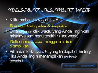 MELIHAT ALAMAT WEB

• Klik tombol histo ry di to o lbar.
  Task pane histo ry akan di tampilkan.
• Di task pane klik waktu yang Anda inginkan
  misalnya seminggu terakhir (last week).
  Daftar nama we bsite minggu lalu akan
  ditampilkan.
• Pilih dan klik we bsite yang terdapat di history
  jika Anda ingin menampilkan we bsite
  tersebut.
 