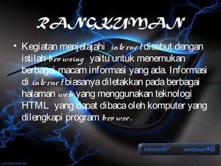RANGKUMAN
• Kegiatan menjelajahi inte rne t disebut dengan
  istilah bro wsing yaitu untuk menemukan
  berbagai macam informasi yang ada. Informasi
  di inte rne t biasanya diletakkan pada berbagai
  halaman we b yang menggunakan teknologi
  HTML yang dapat dibaca oleh komputer yang
  dilengkapi program bro wse .
 