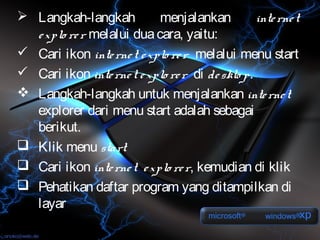  Langkah-langkah          menjalankan           inte rne t
  e xplo re r melalui dua cara, yaitu:
 Cari ikon inte rne t e xplo re r melalui menu start
 Cari ikon inte rne t e xplo re r di de skto p.
 Langkah-langkah untuk menjalankan inte rne t
  explorer dari menu start adalah sebagai
  berikut.
 Klik menu start
 Cari ikon inte rne t e xplo re r, kemudian di klik
 Pehatikan daftar program yang ditampilkan di
  layar
 