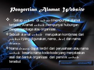 Pengertian Alamat Website
    Setiap we bsite di inte rne t mempunyai alamat
  tertentu. Alamat we bsite mempunyai hubungan
  dengan lembaga atau organisasi.
 Sebuah alamat we bsite merupakan kombinasi dari
  pro to co l yang digunakan, nama , ho st, dan nama
  do main.
 Nama do main dapat terdiri dari perusahaan atau nama
  we bsite beserta nama kode-kode yang menjelaskan
  asal dan bentuk organisasi dari pemilik we bsite
  tersebut
 
