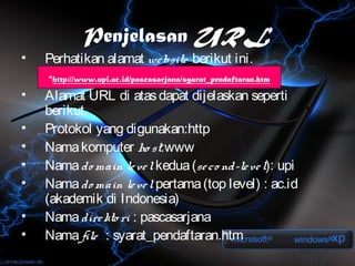 Penjelasan URL
•   Perhatikan alamat we bsite berikut ini.
    •http://www.upi.ac.id/pascasarjana/syarat_pendaftaran.htm

•   Alamat URL di atas dapat dijelaskan seperti
    berikut.
•   Protokol yang digunakan:http
•   Nama komputer ho st:www
•   Nama do main le ve l kedua (se co nd-le ve l): upi
•   Nama do main le ve l pertama (top level) : ac.id
    (akademik di Indonesia)
•   Nama dire kto ri : pascasarjana
•   Nama file : syarat_pendaftaran.htm
 