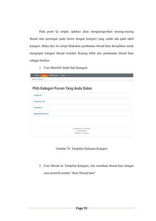 Page 95
Pada point ke empat, aplikasi akan mengkategorikan masing-masing
thread atau postingan pada forum dengan kategori yang sudah ada pada tabel
kategori. Maka dari itu setiap dilakukan pembuatan thread baru diwajibkan untuk
menginput kategori thread tersebut. Kurang lebih alur pembuatan thread baru
sebagai berikut :
1. User Memilih Salah Satu Kategori
Gambar 29. Tampilan Halaman Kategori
2. User Masuk ke Tampilan Kategori, lalu membuat thread baru dengan
cara memilih tombol “Buat Thread baru”
 