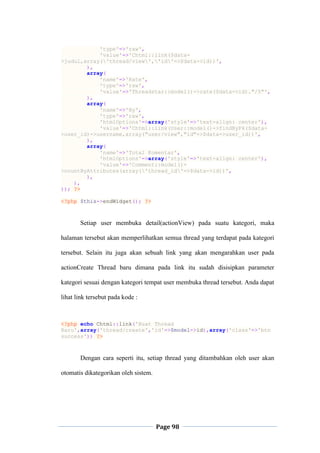 Page 98
'type'=>'raw',
'value'=>'Chtml::link($data-
>judul,array('thread/view','id'=>$data->id))',
),
array(
'name'=>'Rate',
'type'=>'raw',
'value'=>'Threadstar::model()->rate($data->id)."/5"',
),
array(
'name'=>'By',
'type'=>'raw',
'htmlOptions'=>array('style'=>'text-align: center'),
'value'=>'Chtml::link(User::model()->findByPk($data-
>user_id)->username,array("user/view","id"=>$data->user_id))',
),
array(
'name'=>'Total Komentar',
'htmlOptions'=>array('style'=>'text-align: center'),
'value'=>'Comment::model()-
>countByAttributes(array('thread_id'=>$data->id))',
),
),
)); ?>
<?php $this->endWidget(); ?>
Setiap user membuka detail(actionView) pada suatu kategori, maka
halaman tersebut akan memperlihatkan semua thread yang terdapat pada kategori
tersebut. Selain itu juga akan sebuah link yang akan mengarahkan user pada
actionCreate Thread baru dimana pada link itu sudah disisipkan parameter
kategori sesuai dengan kategori tempat user membuka thread tersebut. Anda dapat
lihat link tersebut pada kode :
<?php echo Chtml::link('Buat Thread
Baru',array('thread/create','id'=>$model->id),array('class'=>'btn
success')) ?>
Dengan cara seperti itu, setiap thread yang ditambahkan oleh user akan
otomatis dikategorikan oleh sistem.
 