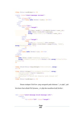 Page
106
<?php $this->endWidget(); ?>
<table class="alert-message success">
<tr>
<th colspan="2">
<h1><?php echo $model->judul; ?></h1>
</th>
</tr>
<tr>
<td width="15%">
<div class="tengah">
<?php
$TS=User::model()->findByPk($model->user_id);
echo CHtml::link($TS->username,
array('user/view','id'=>$model->user_id));
?>
</div>
<br/>
<div class="tengah">
<?php
$link='a/../avatar/'.$TS->avatar;
echo CHtml::link(CHtml::image($link, 'DORE',
array("width"=>80)), '#');
?>
</div>
</td>
<td><?php echo $model->isi; ?></td>
</tr>
</table>
<?php
echo Chtml::link('Tambahkan Komentar',
array('comment/create','id'=>$model->id),array('class'=>'btn
success'));
?>
<?php $form=$this->beginWidget('CActiveForm', array(
)); ?>
<?php $this->widget('zii.widgets.CListView', array(
'dataProvider'=>$allt->search(),
'itemView'=>'_viv',
'emptyText'=>'Belum ada komentar pada thread ini'
)); ?>
<?php $this->endWidget(); ?>
Disana terdapat ClistView yang mengarah pada halaman “_viv.php”, jadi
kita harus buat sebuah file bernama _viv.php dan masukkan kode berikut :
<div class="alert-message block-message info">
<table>
<tr>
<td width="15%" class="tengah">
 