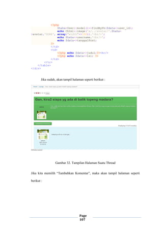 Page
107
<?php
$haha=User::model()->findByPk($data->user_id);
echo Chtml::image('a/../avatar/'.$haha-
>avatar,'DORE', array("width"=>100)).'<br/>';
echo $haha->username.'<br/>';
echo $data->tanggalPost;
?>
</td>
<td>
<?php echo $data->judul;?><hr/>
<?php echo $data->isi; ?>
</td>
</tr>
</table>
</div>
Jika sudah, akan tampil halaman seperti berikut :
Gambar 32. Tampilan Halaman Suatu Thread
Jika kita memilih “Tambahkan Komentar”, maka akan tampil halaman seperti
berikut :
 