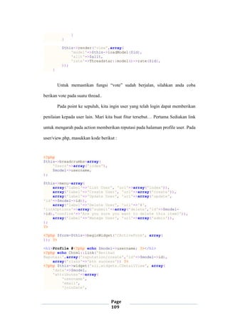 Page
109
}
}
$this->render('view',array(
'model'=>$this->loadModel($id),
'allt'=>$allt,
'rate'=>Threadstar::model()->rate($id),
));
}
Untuk memastikan fungsi “vote” sudah berjalan, silahkan anda coba
berikan vote pada suatu thread..
Pada point ke sepuluh, kita ingin user yang telah login dapat memberikan
penilaian kepada user lain. Mari kita buat fitur tersebut… Pertama Sediakan link
untuk mengarah pada action memberikan reputasi pada halaman profile user. Pada
user/view.php, masukkan kode berikut :
<?php
$this->breadcrumbs=array(
'Users'=>array('index'),
$model->username,
);
$this->menu=array(
array('label'=>'List User', 'url'=>array('index')),
array('label'=>'Create User', 'url'=>array('create')),
array('label'=>'Update User', 'url'=>array('update',
'id'=>$model->id)),
array('label'=>'Delete User', 'url'=>'#',
'linkOptions'=>array('submit'=>array('delete','id'=>$model-
>id),'confirm'=>'Are you sure you want to delete this item?')),
array('label'=>'Manage User', 'url'=>array('admin')),
);
?>
<?php $form=$this->beginWidget('CActiveForm', array(
)); ?>
<h1>Profile #<?php echo $model->username; ?></h1>
<?php echo Chtml::link('Berikan
Reputasi',array('raputation/create','id'=>$model->id),
array('class'=>'btn success')) ?>
<?php $this->widget('zii.widgets.CDetailView', array(
'data'=>$model,
'attributes'=>array(
'username',
'email',
'joinDate',
 