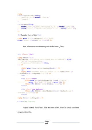 Page
111
<?php
$this->breadcrumbs=array(
'Raputations'=>array('index'),
'Create',
);
$this->menu=array(
array('label'=>'List Raputation', 'url'=>array('index')),
array('label'=>'Manage Raputation', 'url'=>array('admin')),
);
?>
<h1>Create Raputation</h1>
<?php echo $this->renderPartial('_form',
array('model'=>$model,'id'=>$id)); ?>
Dan halaman create akan mengarah ke halaman _form :
<div class="form">
<?php $form=$this-
>beginWidget('ext.bootstrap.widgets.BootActiveForm', array(
'id'=>'raputation-form',
'enableAjaxValidation'=>false,
)); ?>
<?php echo $form->errorSummary($model); ?>
<b>
<?php echo "Berikan Reputasi Untuk :<h1>".User::model()-
>findByPk($id)->username."</h1>"; ?>
</b>
<div class="row">
<?php echo $form->dropDownList($model,'jenis',
array(-1=>'Bad',1=>'Good'),array()); ?>
<?php echo $form->error($model,'jenis'); ?>
</div>
<div class="row buttons">
<?php echo CHtml::submitButton($model->isNewRecord ?
'Create' : 'Save'); ?>
</div>
<?php $this->endWidget(); ?>
</div><!-- form -->
Terjadi sedikit modifikasi pada halaman form, silahkan anda sesuaikan
dengan code anda..
 