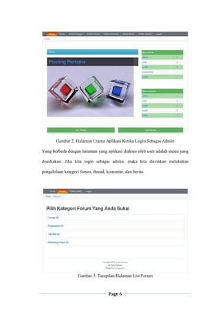 Page 6
Gambar 2. Halaman Utama Aplikasi Ketika Login Sebagai Admin
Yang berbeda dengan halaman yang aplikasi diakses oleh user adalah menu yang
disediakan. Jika kita login sebagai admin, maka kita diizinkan melakukan
pengelolaan kategori forum, thread, komentar, dan berita.
Gambar 3. Tampilan Halaman List Forum
 