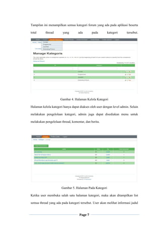 Page 7
Tampilan ini menampilkan semua kategori forum yang ada pada aplikasi beserta
total thread yang ada pada kategori tersebut.
Gambar 4. Halaman Kelola Kategori
Halaman kelola kategori hanya dapat diakses oleh user dengan level admin. Selain
melakukan pengelolaan kategori, admin juga dapat disediakan menu untuk
melakukan pengelolaan thread, komentar, dan berita.
Gambar 5. Halaman Pada Kategori
Ketika user membuka salah satu halaman kategori, maka akan ditampilkan list
semua thread yang ada pada kategori tersebut. User akan melihat informasi judul
 