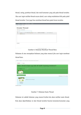 Page 8
thread, rating, pembuat thread, dan total komentar yang ada pada thread tersebut.
Jika user ingin melihat thread secara detail, user cukup melakukan klik pada judul
thread tersebut. User juga bisa membuat thread baru pada forum tersebut.
Gambar 6. Halaman Membuat Thread Baru
Halaman di atas merupakan halaman yang akan muncul jika user ingin membuat
thread baru.
Gambar 7. Halaman Suatu Thread
Halaman ini adalah halaman yang muncul ketika kita akan melihat suatu thread.
Kita akan diperlihatkan isi dari thread tersebut beserta komentar-komentar yang
 