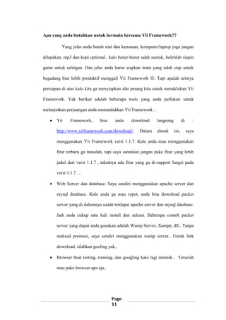 Page
11
Apa yang anda butuhkan untuk bermain bersama Yii Framework??
Yang jelas anda butuh niat dan kemauan, komputer/laptop juga jangan
dilupakan, mp3 dan kopi optional.. kalo bener-bener udah suntuk, bolehlah siapin
game untuk selingan. Dan jelas anda harus siapkan mata yang udah siap untuk
begadang biar lebih produktif menggali Yii Framework . Tapi apalah artinya
persiapan di atas kalo kita ga menyiapkan alat perang kita untuk menaklukan Yii
Framework. Yak berikut adalah beberapa tools yang anda perlukan untuk
melanjutkan perjuangan anda menundukkan Yii Framework :
 Yii Framework, bisa anda download langsung di :
http://www.yiiframework.com/download/. Dalam ebook ini, saya
menggunakan Yii Framework versi 1.1.7. Kalo anda mau menggunakan
fitur terbaru ga masalah, tapi saya sarankan jangan pake fitur yang lebih
jadul dari versi 1.1.7 , takutnya ada fitur yang ga di-support fungsi pada
versi 1.1.7 …
 Web Server dan database. Saya sendiri menggunakan apache server dan
mysql database. Kalo anda ga mau repot, anda bisa download packet
server yang di dalamnya sudah terdapat apache server dan mysql database.
Jadi anda cukup satu kali install dan selesai. Beberapa contoh packet
server yang dapat anda gunakan adalah Wamp Server, Xampp, dll.. Tanpa
maksud promosi, saya sendiri menggunakan wamp server.. Untuk link
download, silahkan gooling yak..
 Browser buat testing, running, dan googling kalo lagi mentok.. Terserah
mau pake browser apa aja..
 