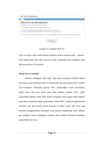 Page 17
Gambar 14. Tampilan Web Yii
Yah, itu artinya anda sudah berhasil membuat aplikasi pertama anda... selamat...
akan sangat bagus kalo anda mencoba untuk mempelajari dan mendalami kode
hasil generate dari Yii tersebut..
Model-View-Controller
Sebelum melangkah lebih jauh, anda harus memahami terlebih dahulu
pola desain yang dijalankan oleh Yii Framework yaitu pola desain MVC (Model-
View-Controler). Penerapan konsep MVC dimaksudkan untuk memisahkan
logika bisnis dan antar muka pada suatu aplikasi. Dengan MVC, pihak
pengembang aplikasi dapat lebih mudah mengubah suatu bagian dalam aplikasi
tanpa harus mengubah bagian yang lainnya. Dalam MVC, model menggambarkan
informasi atau data beserta aturan bisnisnya (validasi, relasi, dll). View atau
tampilan menggambarkan antarmuka yang menjadi penghubung antara aplikasi
dan pengguna (user). Sedangkan controller akan menjadi jembatan komunikasi
antara Model dan View.
 