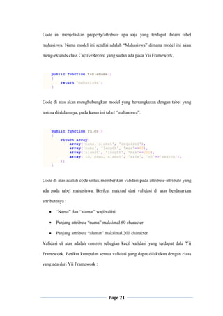Page 21
Code ini menjelaskan property/attribute apa saja yang terdapat dalam tabel
mahasiswa. Nama model ini sendiri adalah “Mahasiswa” dimana model ini akan
meng-extends class CactiveRecord yang sudah ada pada Yii Framework.
public function tableName()
{
return 'mahasiswa';
}
Code di atas akan menghubungkan model yang bersangkutan dengan tabel yang
tertera di dalamnya, pada kasus ini tabel “mahasiswa”.
public function rules()
{
return array(
array('nama, alamat', 'required'),
array('nama', 'length', 'max'=>60),
array('alamat', 'length', 'max'=>200),
array('id, nama, alamat', 'safe', 'on'=>'search'),
);
}
Code di atas adalah code untuk memberikan validasi pada attribute-attribute yang
ada pada tabel mahasiswa. Berikut maksud dari validasi di atas berdasarkan
attributenya :
 “Nama” dan “alamat” wajib diisi
 Panjang attribute “nama” maksimal 60 character
 Panjang attribute “alamat” maksimal 200 character
Validasi di atas adalah controh sebagian kecil validasi yang terdapat dala Yii
Framework. Berikut kumpulan semua validasi yang dapat dilakukan dengan class
yang ada dari Yii Framework :
 