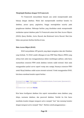 Page 30
Menjelajah Database dengan Yii Framework
Yii Framework menyediakan banyak cara untuk mempermudah anda
bekerja dengan database. Mulai dari mempermudah membuat koneksi ke
database, proses query, pagination, hingga meningkatkan security pada
pengaksesan database. Beberapa fasilitas yang disediakan untuk mempermudah
melakukan operasi database pada Yii Framework antara lain Data Access Objects
(DAO), Query Builder, Active Record, dan Relational Active Record. Mari kita
bahas satu persatu fasilitas-fasilitas di atas.
Data Access Object (DAO)
DAO menyediakan API generik yang dapat mengakses data dari Database
yang berbeda. Yii DAO sendiri dibangun di atas PHP Data Objects (PDO) yang
artinya kalo anda mau menggunakannya dalam membangun aplikasi, anda harus
memastikan extension PDO untuk database tertentu sudah terinstal. Kalo anda
menggunakan packet server seperti wamp atau xampp, biasanya extension PDO
untuk Mysql database sudah secara otomatis terinstal. Untuk menggunakan DAO,
kita harus membuat koneksi seperti berikut :
$connection=new CDbConnection($namaDatabase,$username,$password);
$connection->active=true;
...
...
$connection->active=false;
Kita harus konfigurasi database kita seperti memasukkan nama database yang
dituju, username database, dan password database. Setelah itu kita harus
membuka koneksi dengan mengeset active menjadi “true” dan menutup koneksi
dengan mengeset active menjadi “false”. Berikut contoh penggunaannya :
 