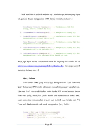 Page 32
Untuk menjalankan perintah-perintah SQL, ada beberapa perintah yang dapat
kita gunakan dengan menggunakan DAO. Berikut perintah-perintahnya :
 $rowCount=$command->execute(); : Menjalankan SQL Non
Query, seperti contoh di atas
 $dataReader=$command->query(); : Menjalankan query SQL
 $rows=$command->queryAll(); : Menjalankan query SQL dan
mengembalikan seluruh baris hasil
 $row=$command->queryRow(); : Menjalankan query SQL dan
mengembalikan baris pertama hasil
 $column=$command->queryColumn(); : Menjalankan query SQL dan
mengembalikan kolom pertama hasil
 $value=$command->queryScalar(); : Menjalankan query SQL dan
mengembalikan field pertama dalam baris pertama
Anda juga dapat melihat dokumentasi materi ini langsung dari website Yii di
http://www.yiiframework.com/doc/guide/1.1/id/database.dao. Saya juga ngambil
materinya dari sana kok.. 
Query Builder
Sama seperti DAO, Query Builder juga dibangun di atas DAO. Perbedaan
Query Builder dan DAO sendiri adalah cara mendefinisikan query yang berbeda.
Jika pada DAO kita mendefinisikan suatu sintaks SQL secara langsung dalam
suatu baris query, maka pada Query Builder kita mendefinisikan sintaks SQL
secara prosedural menggunakan property dan method yang tersedia dari Yii
Framework. Berikut contoh code untuk menggunakan Query Builder :
$user = Yii::app()->db->createCommand()
->select('id, username, profile')
->from('tbl_user u')
->join('tbl_profile p', 'u.id=p.user_id')
 
