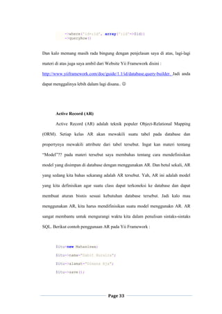 Page 33
->where('id=:id', array(':id'=>$id))
->queryRow()
Dan kalo memang masih rada bingung dengan penjelasan saya di atas, lagi-lagi
materi di atas juga saya ambil dari Website Yii Framework disini :
http://www.yiiframework.com/doc/guide/1.1/id/database.query-builder. Jadi anda
dapat menggalinya lebih dalam lagi disana.. 
Active Record (AR)
Active Record (AR) adalah teknik populer Object-Relational Mapping
(ORM). Setiap kelas AR akan mewakili suatu tabel pada database dan
propertynya mewakili attribute dari tabel tersebut. Ingat kan materi tentang
“Model”?? pada materi tersebut saya membahas tentang cara mendefinisikan
model yang disimpan di database dengan menggunakan AR. Dan betul sekali, AR
yang sedang kita bahas sekarang adalah AR tersebut. Yah, AR ini adalah model
yang kita definisikan agar suatu class dapat terkoneksi ke database dan dapat
membuat aturan bisnis sesuai kebutuhan database tersebut. Jadi kalo mau
menggunakan AR, kita harus mendifinisikan suatu model menggunakn AR. AR
sangat membantu untuk mengurangi waktu kita dalam penulisan sintaks-sintaks
SQL. Berikut contoh penggunaan AR pada Yii Framework :
$itu=new Mahasiswa;
$itu->nama="Sabit Huraira";
$itu->alamat="Dimana Aja";
$itu->save();
 