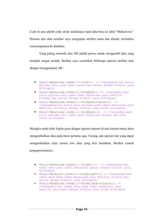 Page 34
Code di atas adalah code untuk melakukan input data baru ke tabel “Mahasiswa”.
Dimana dari data tersebut saya menginput attribut nama dan alamat, kemudian
menyimpannya ke database.
Yang paling menarik dari AR adalah proses untuk mengambil data yang
menjadi sangat mudah. Berikut saya contohkan beberapa operasi melihat data
dengan menggunakan AR :
 $hasil=Mahasiswa::model()->find(); => //mengembalikan baris
pertama data pada tabel mahasiswa sesuai dengan kondisi yang
ditetapkan
 $hasil=Mahasiswa::model()->findByPk(); => //mengembalikan
baris pertama data pada tabel mahasiswa yang memiliki
Primary Key sesuai dengan kondisi yang ditetapkan
 $hasil=Mahasiswa::model()->findByAttributes(); =>
//mengembalikan baris data pertama pada tabel mahasiswa yang
memiliki attribute dengan kondisi yang telah ditetapkan
 $hasil=Mahasiswa::model()->findBySql(); => //mengembalikan
baris pertama data pada tabel mahasiswa dengan SQL yang
telah ditetapkan
Mungkin anda tidak begitu puas dengan operasi-operasi di atas karena hanya akan
mengembalikan data pada baris pertama saja. Tenang, ada operasi lain yang dapat
mengembalikan nilai semua row data yang kita butuhkan. Berikut contoh
pengoperasiannya :
 $hasil=Mahasiswa::model()->findAll(); => //mengembalikan
semua data pada tabel mahasiswa sesuai dengan kondisi yang
ditetapkan
 $hasil=Mahasiwa::model()->findAllByPk(); => //mengembalikan
semua data pada tabel mahasiswa yang memiliki Primary Key
sesuai dengan kondisi yang ditetapkan
 $hasil=Mahasiswa::model()->findAllByAttributes(); =>
//mengembalikan semua data pada tabel mahasiswa yang
memiliki attribute dengan kondisi yang telah ditetapkan
 