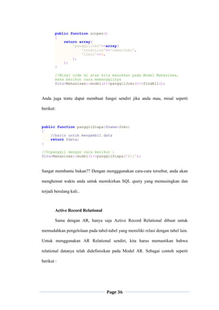 Page 36
public function scopes()
{
return array(
'panggilJoko'=>array(
'condition'=>'nama=Joko',
'limit'=>5,
),
);
}
//Misal code di atas kita masukkan pada Model Mahasiswa,
maka berikut cara memanggilnya
$itu=Mahasiswa::model()->panggilJoko()->findAll();
Anda juga tentu dapat membuat fungsi sendiri jika anda mau, misal seperti
berikut:
public function panggilSiapa($nama=Joko)
{
//baris untuk mengambil data
return $data;
}
//Dipanggil dengan cara berikut :
$itu=Mahasiswa::model()->panggilSiapa('Ali');
Sangat membantu bukan?? Dengan mengggunakan cara-cara tersebut, anda akan
menghemat waktu anda untuk memikirkan SQL query yang memusingkan dan
terjadi berulang kali..
Active Record Relational
Sama dengan AR, hanya saja Active Record Relational dibuat untuk
memudahkan pengelolaan pada tabel-tabel yang memiliki relasi dengan tabel lain.
Untuk menggunakan AR Relational sendiri, kita harus memastikan bahwa
relational datanya telah didefinisikan pada Model AR. Sebagai contoh seperti
berikut :
 