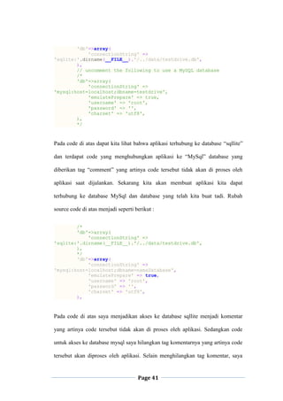 Page 41
'db'=>array(
'connectionString' =>
'sqlite:'.dirname(__FILE__).'/../data/testdrive.db',
),
// uncomment the following to use a MySQL database
/*
'db'=>array(
'connectionString' =>
'mysql:host=localhost;dbname=testdrive',
'emulatePrepare' => true,
'username' => 'root',
'password' => '',
'charset' => 'utf8',
),
*/
Pada code di atas dapat kita lihat bahwa aplikasi terhubung ke database “sqllite”
dan terdapat code yang menghubungkan aplikasi ke “MySql” database yang
diberikan tag “comment” yang artinya code tersebut tidak akan di proses oleh
aplikasi saat dijalankan. Sekarang kita akan membuat aplikasi kita dapat
terhubung ke database MySql dan database yang telah kita buat tadi. Rubah
source code di atas menjadi seperti berikut :
/*
'db'=>array(
'connectionString' =>
'sqlite:'.dirname(__FILE__).'/../data/testdrive.db',
),
*/
'db'=>array(
'connectionString' =>
'mysql:host=localhost;dbname=namaDatabase',
'emulatePrepare' => true,
'username' => 'root',
'password' => '',
'charset' => 'utf8',
),
Pada code di atas saya menjadikan akses ke database sqllite menjadi komentar
yang artinya code tersebut tidak akan di proses oleh aplikasi. Sedangkan code
untuk akses ke database mysql saya hilangkan tag komentarnya yang artinya code
tersebut akan diproses oleh aplikasi. Selain menghilangkan tag komentar, saya
 