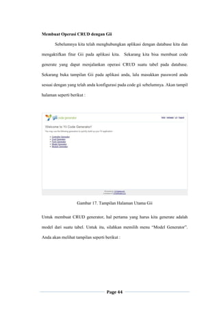 Page 44
Membuat Operasi CRUD dengan Gii
Sebelumnya kita telah menghubungkan aplikasi dengan database kita dan
mengaktifkan fitur Gii pada aplikasi kita. Sekarang kita bisa membuat code
generate yang dapat menjalankan operasi CRUD suatu tabel pada database.
Sekarang buka tampilan Gii pada aplikasi anda, lalu masukkan password anda
sesuai dengan yang telah anda konfigurasi pada code gii sebelumnya. Akan tampil
halaman seperti berikut :
Gambar 17. Tampilan Halaman Utama Gii
Untuk membuat CRUD generator, hal pertama yang harus kita generate adalah
model dari suatu tabel. Untuk itu, silahkan memilih menu “Model Generator”.
Anda akan melihat tampilan seperti berikut :
 