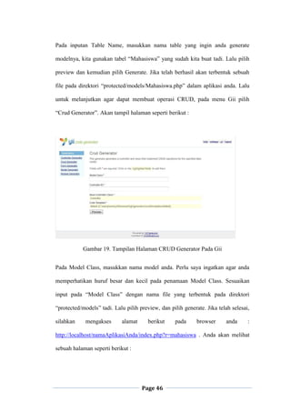 Page 46
Pada inputan Table Name, masukkan nama table yang ingin anda generate
modelnya, kita gunakan tabel “Mahasiswa” yang sudah kita buat tadi. Lalu pilih
preview dan kemudian pilih Generate. Jika telah berhasil akan terbentuk sebuah
file pada direktori “protected/models/Mahasiswa.php” dalam aplikasi anda. Lalu
untuk melanjutkan agar dapat membuat operasi CRUD, pada menu Gii pilih
“Crud Generator”. Akan tampil halaman seperti berikut :
Gambar 19. Tampilan Halaman CRUD Generator Pada Gii
Pada Model Class, masukkan nama model anda. Perlu saya ingatkan agar anda
memperhatikan huruf besar dan kecil pada penamaan Model Class. Sesuaikan
input pada “Model Class” dengan nama file yang terbentuk pada direktori
“protected/models” tadi. Lalu pilih preview, dan pilih generate. Jika telah selesai,
silahkan mengakses alamat berikut pada browser anda :
http://localhost/namaAplikasiAnda/index.php?r=mahasiswa . Anda akan melihat
sebuah halaman seperti berikut :
 