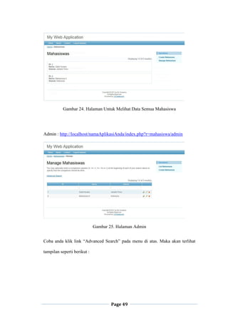 Page 49
Gambar 24. Halaman Untuk Melihat Data Semua Mahasiswa
Admin : http://localhost/namaAplikasiAnda/index.php?r=mahasiswa/admin
Gambar 25. Halaman Admin
Coba anda klik link “Advanced Search” pada menu di atas. Maka akan terlihat
tampilan seperti berikut :
 