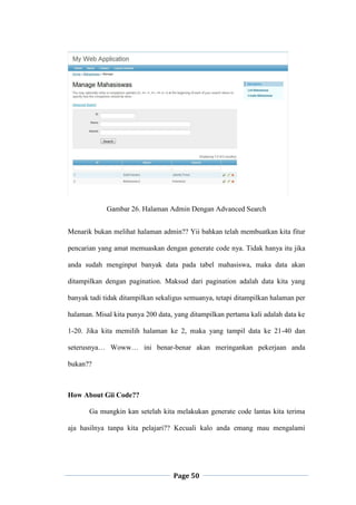 Page 50
Gambar 26. Halaman Admin Dengan Advanced Search
Menarik bukan melihat halaman admin?? Yii bahkan telah membuatkan kita fitur
pencarian yang amat memuaskan dengan generate code nya. Tidak hanya itu jika
anda sudah menginput banyak data pada tabel mahasiswa, maka data akan
ditampilkan dengan pagination. Maksud dari pagination adalah data kita yang
banyak tadi tidak ditampilkan sekaligus semuanya, tetapi ditampilkan halaman per
halaman. Misal kita punya 200 data, yang ditampilkan pertama kali adalah data ke
1-20. Jika kita memilih halaman ke 2, maka yang tampil data ke 21-40 dan
seterusnya… Woww… ini benar-benar akan meringankan pekerjaan anda
bukan??
How About Gii Code??
Ga mungkin kan setelah kita melakukan generate code lantas kita terima
aja hasilnya tanpa kita pelajari?? Kecuali kalo anda emang mau mengalami
 