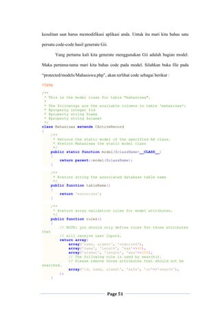 Page 51
kesulitan saat harus memodifikasi aplikasi anda. Untuk itu mari kita bahas satu
persatu code-code hasil generate Gii.
Yang pertama kali kita generate menggunakan Gii adalah bagian model.
Maka pertama-tama mari kita bahas code pada model. Silahkan buka file pada
“protected/models/Mahasiswa.php”, akan terlihat code sebagai berikut :
<?php
/**
* This is the model class for table "mahasiswa".
*
* The followings are the available columns in table 'mahasiswa':
* @property integer $id
* @property string $nama
* @property string $alamat
*/
class Mahasiswa extends CActiveRecord
{
/**
* Returns the static model of the specified AR class.
* @return Mahasiswa the static model class
*/
public static function model($className=__CLASS__)
{
return parent::model($className);
}
/**
* @return string the associated database table name
*/
public function tableName()
{
return 'mahasiswa';
}
/**
* @return array validation rules for model attributes.
*/
public function rules()
{
// NOTE: you should only define rules for those attributes
that
// will receive user inputs.
return array(
array('nama, alamat', 'required'),
array('nama', 'length', 'max'=>60),
array('alamat', 'length', 'max'=>200),
// The following rule is used by search().
// Please remove those attributes that should not be
searched.
array('id, nama, alamat', 'safe', 'on'=>'search'),
);
}
 