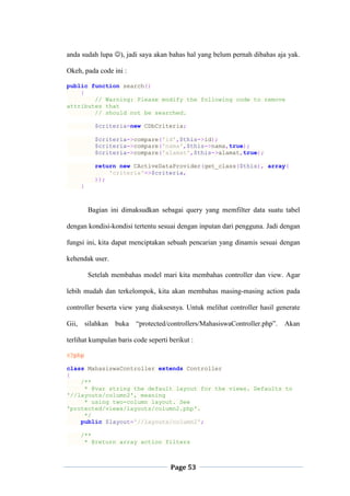 Page 53
anda sudah lupa ), jadi saya akan bahas hal yang belum pernah dibahas aja yak.
Okeh, pada code ini :
public function search()
{
// Warning: Please modify the following code to remove
attributes that
// should not be searched.
$criteria=new CDbCriteria;
$criteria->compare('id',$this->id);
$criteria->compare('nama',$this->nama,true);
$criteria->compare('alamat',$this->alamat,true);
return new CActiveDataProvider(get_class($this), array(
'criteria'=>$criteria,
));
}
Bagian ini dimaksudkan sebagai query yang memfilter data suatu tabel
dengan kondisi-kondisi tertentu sesuai dengan inputan dari pengguna. Jadi dengan
fungsi ini, kita dapat menciptakan sebuah pencarian yang dinamis sesuai dengan
kehendak user.
Setelah membahas model mari kita membahas controller dan view. Agar
lebih mudah dan terkelompok, kita akan membahas masing-masing action pada
controller beserta view yang diaksesnya. Untuk melihat controller hasil generate
Gii, silahkan buka “protected/controllers/MahasiswaController.php”. Akan
terlihat kumpulan baris code seperti berikut :
<?php
class MahasiswaController extends Controller
{
/**
* @var string the default layout for the views. Defaults to
'//layouts/column2', meaning
* using two-column layout. See
'protected/views/layouts/column2.php'.
*/
public $layout='//layouts/column2';
/**
* @return array action filters
 