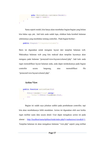 Page 57
echo CActiveForm::validate($model);
Yii::app()->end();
}
}
}
Sama seperti model, kita hanya akan membahas bagian-bagian yang belum
kita bahas saja yak.. Jadi kalo anda sudah lupa, silahkan buka kembali halaman
sebelumnya yang membahas tentang controller.. Pada bagian berikut :
public $layout='//layouts/column2';
Baris ini digunakan untuk mengatur layout dari tampilan halaman web.
Maksudnya halaman web yang kita maksud akan tampilan layoutnya akan
mengacu pada halaman “protected/views/layouts/column2.php”. Jadi kalo anda
ingin memodifikasi layout halaman anda, anda dapat melakukannya pada bagian
controller secara langsung, atau memodifikasi file
“protected/view/layout/column2.php”.
Action View
public function actionView($id)
{
$this->render('view',array(
'model'=>$this->loadModel($id),
));
}
Bagian ini sudah saya jelaskan sedikit pada pembahasan controller, tapi
kita akan membahasnya lebih mendalam. Action ini digunakan oleh user ketika
ingin melihat suatu data secara detail. User dapat mengakses action ini pada
alamat : http://localhost/namaAplikasiAnda/index.php?r=mahasiswa/view&id=1.
Tampilan halaman ini akan mengakses halaman “view.php” seperti yang terlihat
 