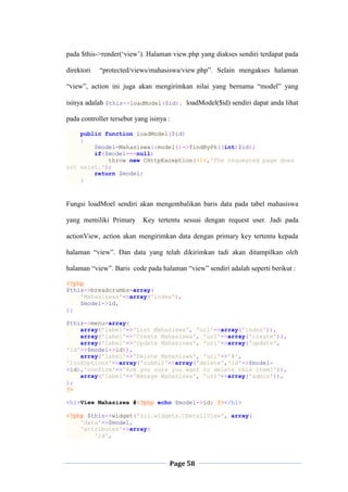Page 58
pada $this->render(„view‟). Halaman view.php yang diakses sendiri terdapat pada
direktori “protected/views/mahasiswa/view.php”. Selain mengakses halaman
“view”, action ini juga akan mengirimkan nilai yang bernama “model” yang
isinya adalah $this->loadModel($id). loadModel($id) sendiri dapat anda lihat
pada controller tersebut yang isinya :
public function loadModel($id)
{
$model=Mahasiswa::model()->findByPk((int)$id);
if($model===null)
throw new CHttpException(404,'The requested page does
not exist.');
return $model;
}
Fungsi loadMoel sendiri akan mengembalikan baris data pada tabel mahasiswa
yang memiliki Primary Key tertentu sesuai dengan request user. Jadi pada
actionView, action akan mengirimkan data dengan primary key tertentu kepada
halaman “view”. Dan data yang telah dikirimkan tadi akan ditampilkan oleh
halaman “view”. Baris code pada halaman “view” sendiri adalah seperti berikut :
<?php
$this->breadcrumbs=array(
'Mahasiswas'=>array('index'),
$model->id,
);
$this->menu=array(
array('label'=>'List Mahasiswa', 'url'=>array('index')),
array('label'=>'Create Mahasiswa', 'url'=>array('create')),
array('label'=>'Update Mahasiswa', 'url'=>array('update',
'id'=>$model->id)),
array('label'=>'Delete Mahasiswa', 'url'=>'#',
'linkOptions'=>array('submit'=>array('delete','id'=>$model-
>id),'confirm'=>'Are you sure you want to delete this item?')),
array('label'=>'Manage Mahasiswa', 'url'=>array('admin')),
);
?>
<h1>View Mahasiswa #<?php echo $model->id; ?></h1>
<?php $this->widget('zii.widgets.CDetailView', array(
'data'=>$model,
'attributes'=>array(
'id',
 
