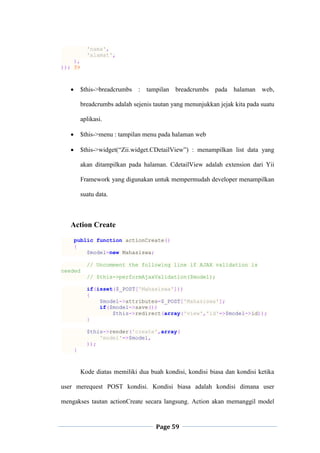 Page 59
'nama',
'alamat',
),
)); ?>
 $this->breadcrumbs : tampilan breadcrumbs pada halaman web,
breadcrumbs adalah sejenis tautan yang menunjukkan jejak kita pada suatu
aplikasi.
 $this->menu : tampilan menu pada halaman web
 $this->widget(“Zii.widget.CDetailView”) : menampilkan list data yang
akan ditampilkan pada halaman. CdetailView adalah extension dari Yii
Framework yang digunakan untuk mempermudah developer menampilkan
suatu data.
Action Create
public function actionCreate()
{
$model=new Mahasiswa;
// Uncomment the following line if AJAX validation is
needed
// $this->performAjaxValidation($model);
if(isset($_POST['Mahasiswa']))
{
$model->attributes=$_POST['Mahasiswa'];
if($model->save())
$this->redirect(array('view','id'=>$model->id));
}
$this->render('create',array(
'model'=>$model,
));
}
Kode diatas memiliki dua buah kondisi, kondisi biasa dan kondisi ketika
user merequest POST kondisi. Kondisi biasa adalah kondisi dimana user
mengakses tautan actionCreate secara langsung. Action akan memanggil model
 