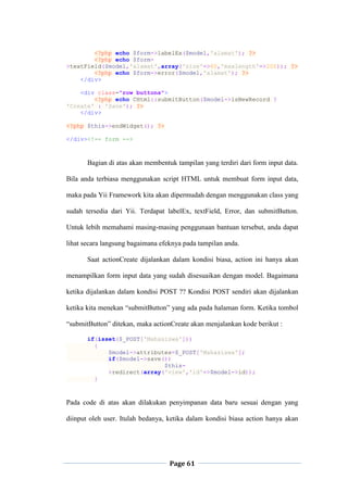 Page 61
<?php echo $form->labelEx($model,'alamat'); ?>
<?php echo $form-
>textField($model,'alamat',array('size'=>60,'maxlength'=>200)); ?>
<?php echo $form->error($model,'alamat'); ?>
</div>
<div class="row buttons">
<?php echo CHtml::submitButton($model->isNewRecord ?
'Create' : 'Save'); ?>
</div>
<?php $this->endWidget(); ?>
</div><!-- form -->
Bagian di atas akan membentuk tampilan yang terdiri dari form input data.
Bila anda terbiasa menggunakan script HTML untuk membuat form input data,
maka pada Yii Framework kita akan dipermudah dengan menggunakan class yang
sudah tersedia dari Yii. Terdapat labelEx, textField, Error, dan submitButton.
Untuk lebih memahami masing-masing penggunaan bantuan tersebut, anda dapat
lihat secara langsung bagaimana efeknya pada tampilan anda.
Saat actionCreate dijalankan dalam kondisi biasa, action ini hanya akan
menampilkan form input data yang sudah disesuaikan dengan model. Bagaimana
ketika dijalankan dalam kondisi POST ?? Kondisi POST sendiri akan dijalankan
ketika kita menekan “submitButton” yang ada pada halaman form. Ketika tombol
“submitButton” ditekan, maka actionCreate akan menjalankan kode berikut :
if(isset($_POST['Mahasiswa']))
{
$model->attributes=$_POST['Mahasiswa'];
if($model->save())
$this-
>redirect(array('view','id'=>$model->id));
}
Pada code di atas akan dilakukan penyimpanan data baru sesuai dengan yang
diinput oleh user. Itulah bedanya, ketika dalam kondisi biasa action hanya akan
 
