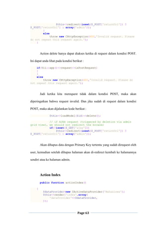 Page 63
$this->redirect(isset($_POST['returnUrl']) ?
$_POST['returnUrl'] : array('admin'));
}
else
throw new CHttpException(400,'Invalid request. Please
do not repeat this request again.');
}
Action delete hanya dapat diakses ketika di request dalam kondisi POST.
Ini dapat anda lihat pada kondisi berikut :
if(Yii::app()->request->isPostRequest)
{
}
else
throw new CHttpException(400,'Invalid request. Please do
not repeat this request again.');
Jadi ketika kita merequest tidak dalam kondisi POST, maka akan
diperingatkan bahwa request invalid. Dan jika sudah di request dalam kondisi
POST, maka akan dijalankan kode berikut :
$this->loadModel($id)->delete();
// if AJAX request (triggered by deletion via admin
grid view), we should not redirect the browser
if(!isset($_GET['ajax']))
$this->redirect(isset($_POST['returnUrl']) ?
$_POST['returnUrl'] : array('admin'));
Akan dihapus data dengan Primary Key tertentu yang sudah direquest oleh
user, kemudian setelah dihapus halaman akan di-redirect kembali ke halamannya
sendiri atau ke halaman admin.
Action Index
public function actionIndex()
{
$dataProvider=new CActiveDataProvider('Mahasiswa');
$this->render('index',array(
'dataProvider'=>$dataProvider,
));
 