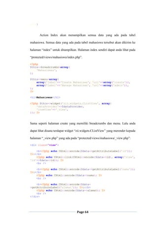 Page 64
}
Action Index akan menampilkan semua data yang ada pada tabel
mahasiswa. Semua data yang ada pada tabel mahasiswa tersebut akan dikirim ke
halaman “index” untuk ditampilkan. Halaman index sendiri dapat anda lihat pada
“protected/views/mahasiswa/index.php”.
<?php
$this->breadcrumbs=array(
'Mahasiswas',
);
$this->menu=array(
array('label'=>'Create Mahasiswa', 'url'=>array('create')),
array('label'=>'Manage Mahasiswa', 'url'=>array('admin')),
);
?>
<h1>Mahasiswas</h1>
<?php $this->widget('zii.widgets.CListView', array(
'dataProvider'=>$dataProvider,
'itemView'=>'_view',
)); ?>
Sama seperti halaman create yang memiliki breadcrumbs dan menu. Lalu anda
dapat lihat disana terdapat widget “zii.widgets.CListView” yang merender kepada
halaman “_view.php” yang ada pada “protected/views/mahasiswa/_view.php”:
<div class="view">
<b><?php echo CHtml::encode($data->getAttributeLabel('id'));
?>:</b>
<?php echo CHtml::link(CHtml::encode($data->id), array('view',
'id'=>$data->id)); ?>
<br />
<b><?php echo CHtml::encode($data->getAttributeLabel('nama'));
?>:</b>
<?php echo CHtml::encode($data->nama); ?>
<br />
<b><?php echo CHtml::encode($data-
>getAttributeLabel('alamat')); ?>:</b>
<?php echo CHtml::encode($data->alamat); ?>
<br />
</div>
 