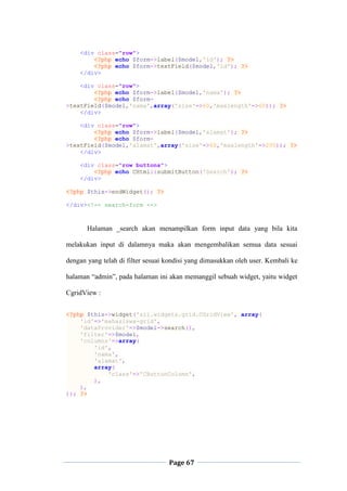 Page 67
<div class="row">
<?php echo $form->label($model,'id'); ?>
<?php echo $form->textField($model,'id'); ?>
</div>
<div class="row">
<?php echo $form->label($model,'nama'); ?>
<?php echo $form-
>textField($model,'nama',array('size'=>60,'maxlength'=>60)); ?>
</div>
<div class="row">
<?php echo $form->label($model,'alamat'); ?>
<?php echo $form-
>textField($model,'alamat',array('size'=>60,'maxlength'=>200)); ?>
</div>
<div class="row buttons">
<?php echo CHtml::submitButton('Search'); ?>
</div>
<?php $this->endWidget(); ?>
</div><!-- search-form -->
Halaman _search akan menampilkan form input data yang bila kita
melakukan input di dalamnya maka akan mengembalikan semua data sesuai
dengan yang telah di filter sesuai kondisi yang dimasukkan oleh user. Kembali ke
halaman “admin”, pada halaman ini akan memanggil sebuah widget, yaitu widget
CgridView :
<?php $this->widget('zii.widgets.grid.CGridView', array(
'id'=>'mahasiswa-grid',
'dataProvider'=>$model->search(),
'filter'=>$model,
'columns'=>array(
'id',
'nama',
'alamat',
array(
'class'=>'CButtonColumn',
),
),
)); ?>
 