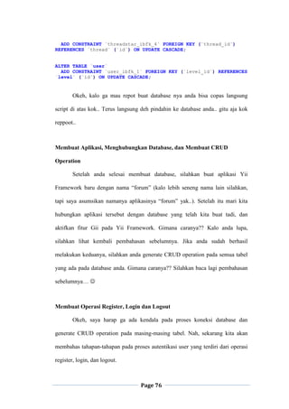 Page 76
ADD CONSTRAINT `threadstar_ibfk_4` FOREIGN KEY (`thread_id`)
REFERENCES `thread` (`id`) ON UPDATE CASCADE;
ALTER TABLE `user`
ADD CONSTRAINT `user_ibfk_1` FOREIGN KEY (`level_id`) REFERENCES
`level` (`id`) ON UPDATE CASCADE;
Okeh, kalo ga mau repot buat database nya anda bisa copas langsung
script di atas kok.. Terus langsung deh pindahin ke database anda.. gitu aja kok
reppoot..
Membuat Aplikasi, Menghubungkan Database, dan Membuat CRUD
Operation
Setelah anda selesai membuat database, silahkan buat aplikasi Yii
Framework baru dengan nama “forum” (kalo lebih seneng nama lain silahkan,
tapi saya asumsikan namanya aplikasinya “forum” yak..). Setelah itu mari kita
hubungkan aplikasi tersebut dengan database yang telah kita buat tadi, dan
aktifkan fitur Gii pada Yii Framework. Gimana caranya?? Kalo anda lupa,
silahkan lihat kembali pembahasan sebelumnya. Jika anda sudah berhasil
melakukan keduanya, silahkan anda generate CRUD operation pada semua tabel
yang ada pada database anda. Gimana caranya?? Silahkan baca lagi pembahasan
sebelumnya… 
Membuat Operasi Register, Login dan Logout
Okeh, saya harap ga ada kendala pada proses koneksi database dan
generate CRUD operation pada masing-masing tabel. Nah, sekarang kita akan
membahas tahapan-tahapan pada proses autentikasi user yang terdiri dari operasi
register, login, dan logout.
 