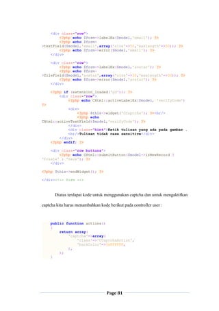 Page 81
<div class="row">
<?php echo $form->labelEx($model,'email'); ?>
<?php echo $form-
>textField($model,'email',array('size'=>50,'maxlength'=>50)); ?>
<?php echo $form->error($model,'email'); ?>
</div>
<div class="row">
<?php echo $form->labelEx($model,'avatar'); ?>
<?php echo $form-
>fileField($model,'avatar',array('size'=>30,'maxlength'=>30)); ?>
<?php echo $form->error($model,'avatar'); ?>
</div>
<?php if (extension_loaded('gd')): ?>
<div class="row">
<?php echo CHtml::activeLabelEx($model, 'verifyCode')
?>
<div>
<?php $this->widget('CCaptcha'); ?><br/>
<?php echo
CHtml::activeTextField($model,'verifyCode'); ?>
</div>
<div class="hint">Ketik tulisan yang ada pada gambar .
<br/>Tulisan tidak case sensitive</div>
</div>
<?php endif; ?>
<div class="row buttons">
<?php echo CHtml::submitButton($model->isNewRecord ?
'Create' : 'Save'); ?>
</div>
<?php $this->endWidget(); ?>
</div><!-- form -->
Diatas terdapat kode untuk menggunakan captcha dan untuk mengaktifkan
captcha kita harus menambahkan kode berikut pada controller user :
public function actions()
{
return array(
'captcha'=>array(
'class'=>'CCaptchaAction',
'backColor'=>0xFFFFFF,
),
);
}
 