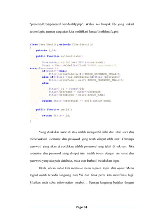 Page 84
“protected/Components/UserIdentify.php”. Walau ada banyak file yang terkait
action login, namun yang akan kita modifikasi hanya UserIdentify.php.
class UserIdentity extends CUserIdentity
{
private $_id;
public function authenticate()
{
$username = strtolower($this->username);
$user = User::model()->find('LOWER(username)=?',
array($username));
if($user===null)
$this->errorCode=self::ERROR_USERNAME_INVALID;
else if(!$user->validatePassword($this->password))
$this->errorCode = self::ERROR_PASSWORD_INVALID;
else
{
$this->_id = $user->id;
$this->username = $user->username;
$this->errorCode = self::ERROR_NONE;
}
return $this->errorCode == self::ERROR_NONE;
}
public function getId()
{
return $this->_id;
}
}
Yang dilakukan kode di atas adalah mengambil nilai dari tabel user dan
mencocokkan username dan password yang telah diinput oleh user. Tentunya
password yang akan di cocokkan adalah password yang telah di enkripsi. Jika
username dan password yang diinput user sudah sesuai dengan username dan
password yang ada pada database, maka user berhasil melakukan login.
Okeh, selesai sudah kita membuat menu register, login, dan logout. Menu
logout sudah tersedia langsung dari Yii dan tidak perlu kita modifikasi lagi.
Silahkan anda coba action-action tersebut… Semoga langsung berjalan dengan
 